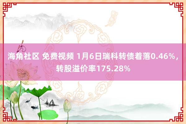 海角社区 免费视频 1月6日瑞科转债着落0.46%，转股溢价率175.28%