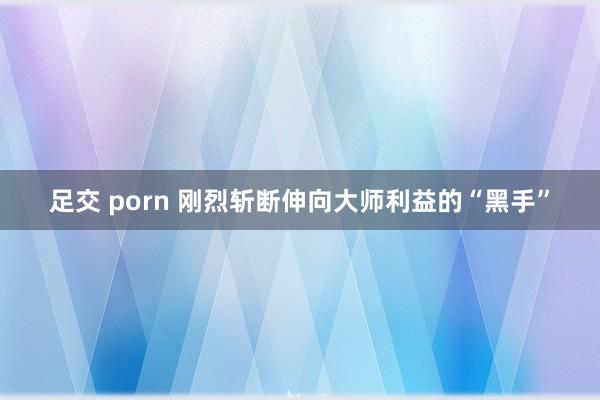 足交 porn 刚烈斩断伸向大师利益的“黑手”