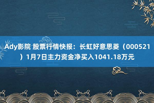 Ady影院 股票行情快报：长虹好意思菱（000521）1月7日主力资金净买入1041.18万元