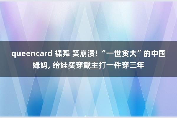 queencard 裸舞 笑崩溃! “一世贪大”的中国姆妈， 给娃买穿戴主打一件穿三年