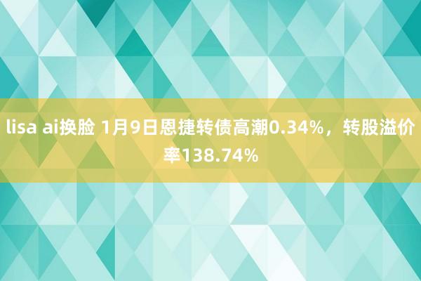 lisa ai换脸 1月9日恩捷转债高潮0.34%，转股溢价率138.74%