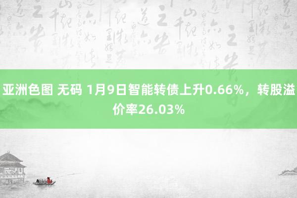 亚洲色图 无码 1月9日智能转债上升0.66%，转股溢价率26.03%