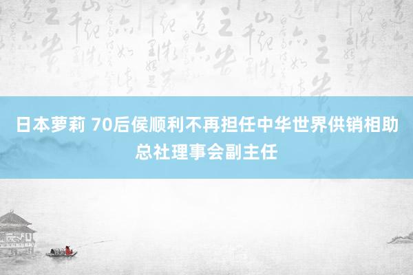 日本萝莉 70后侯顺利不再担任中华世界供销相助总社理事会副主任