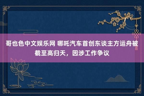 哥也色中文娱乐网 哪吒汽车首创东谈主方运舟被截至高归天，因涉工作争议