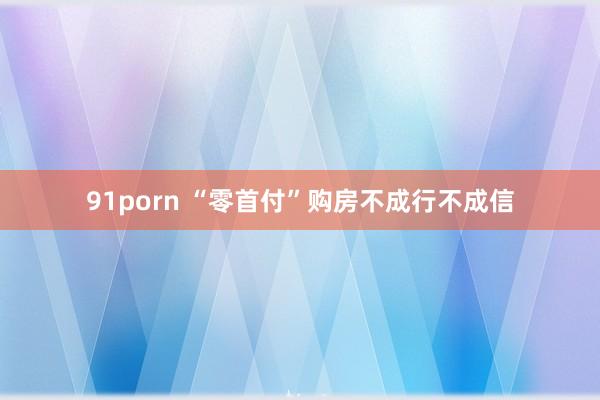 91porn “零首付”购房不成行不成信