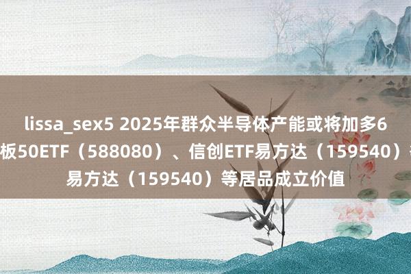 lissa_sex5 2025年群众半导体产能或将加多6.6%，眷注科创板50ETF（588080）、信创ETF易方达（159540）等居品成立价值