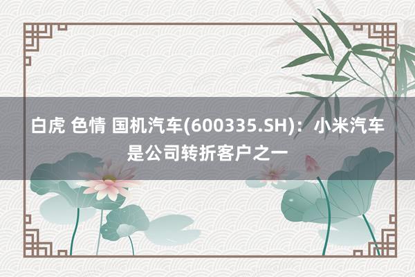 白虎 色情 国机汽车(600335.SH)：小米汽车是公司转折客户之一