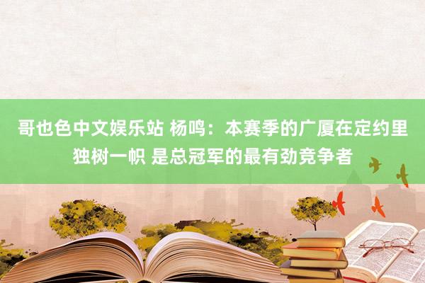 哥也色中文娱乐站 杨鸣：本赛季的广厦在定约里独树一帜 是总冠军的最有劲竞争者