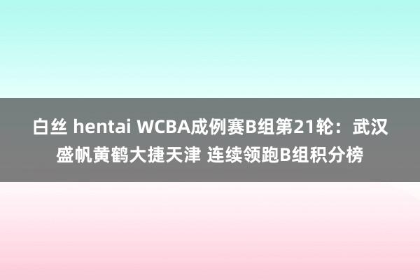 白丝 hentai WCBA成例赛B组第21轮：武汉盛帆黄鹤大捷天津 连续领跑B组积分榜