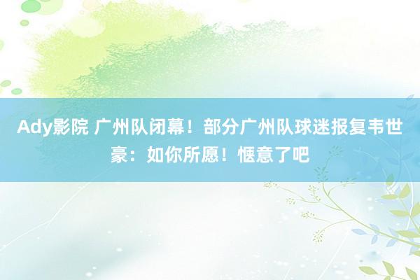 Ady影院 广州队闭幕！部分广州队球迷报复韦世豪：如你所愿！惬意了吧