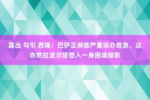 露出 勾引 西媒：巴萨正濒临严重惩办危急，这亦然拉波尔塔堕入一身困境缩影