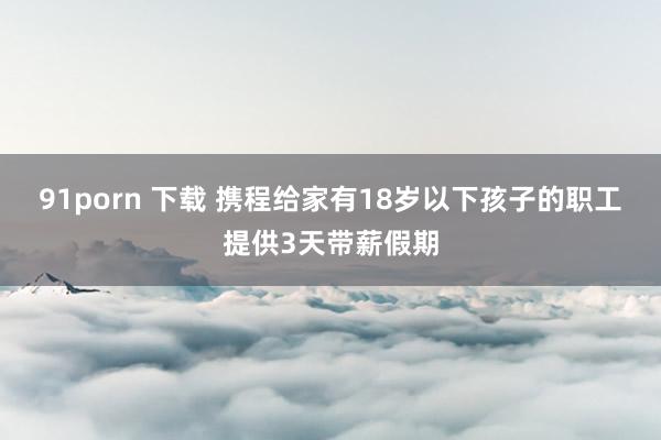 91porn 下载 携程给家有18岁以下孩子的职工提供3天带薪假期