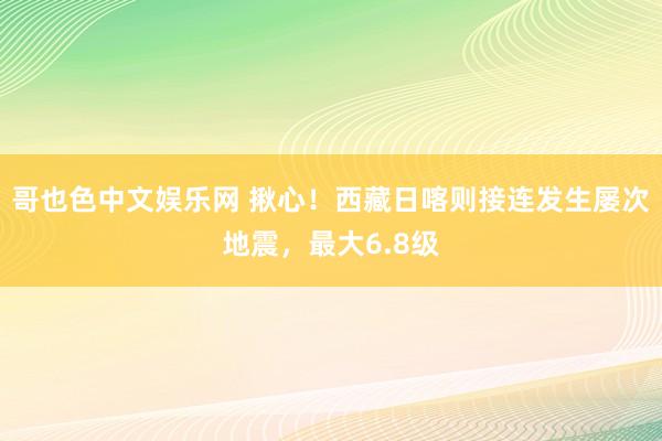 哥也色中文娱乐网 揪心！西藏日喀则接连发生屡次地震，最大6.8级