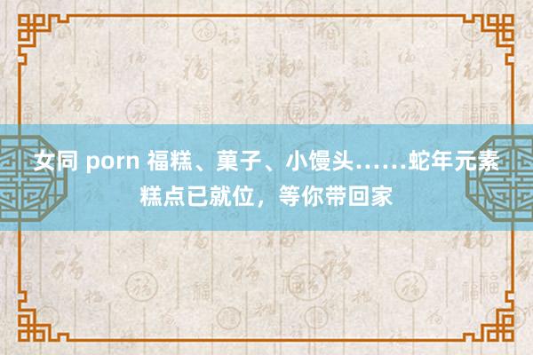 女同 porn 福糕、菓子、小馒头……蛇年元素糕点已就位，等你带回家