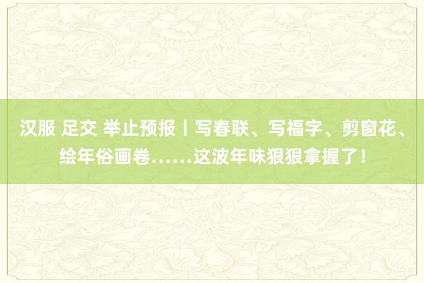 汉服 足交 举止预报丨写春联、写福字、剪窗花、绘年俗画卷……这波年味狠狠拿握了！