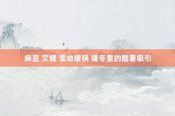 麻豆 艾鲤 雪地暖锅 隆冬里的酷暑吸引