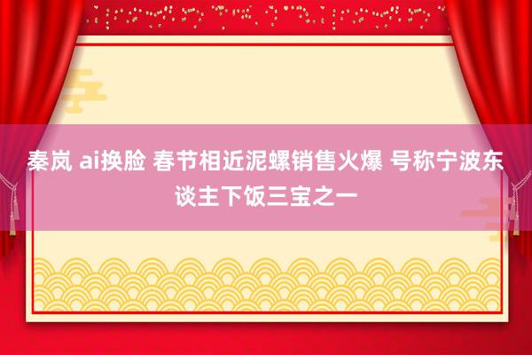 秦岚 ai换脸 春节相近泥螺销售火爆 号称宁波东谈主下饭三宝之一