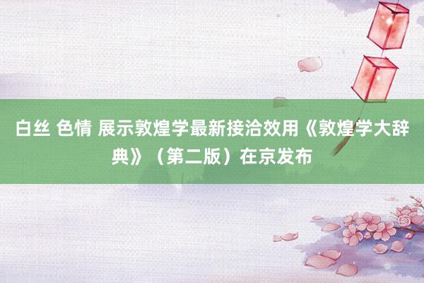 白丝 色情 展示敦煌学最新接洽效用《敦煌学大辞典》（第二版）在京发布