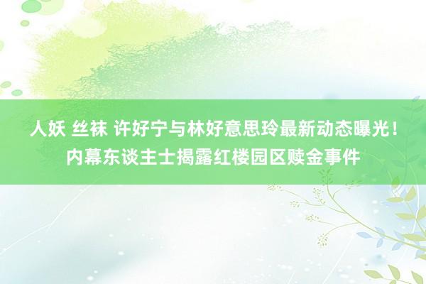 人妖 丝袜 许好宁与林好意思玲最新动态曝光！内幕东谈主士揭露红楼园区赎金事件