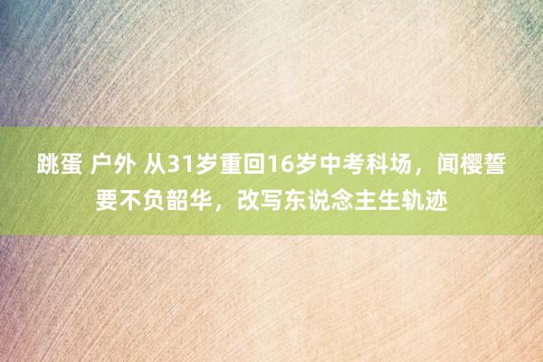 跳蛋 户外 从31岁重回16岁中考科场，闻樱誓要不负韶华，改写东说念主生轨迹