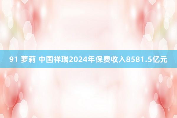 91 萝莉 中国祥瑞2024年保费收入8581.5亿元