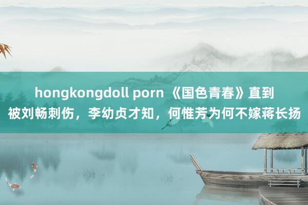 hongkongdoll porn 《国色青春》直到被刘畅刺伤，李幼贞才知，何惟芳为何不嫁蒋长扬