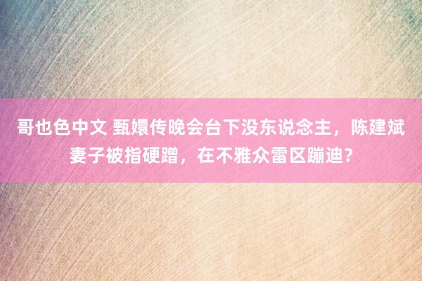 哥也色中文 甄嬛传晚会台下没东说念主，陈建斌妻子被指硬蹭，在不雅众雷区蹦迪？