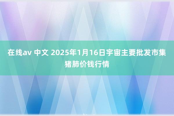 在线av 中文 2025年1月16日宇宙主要批发市集猪肺价钱行情