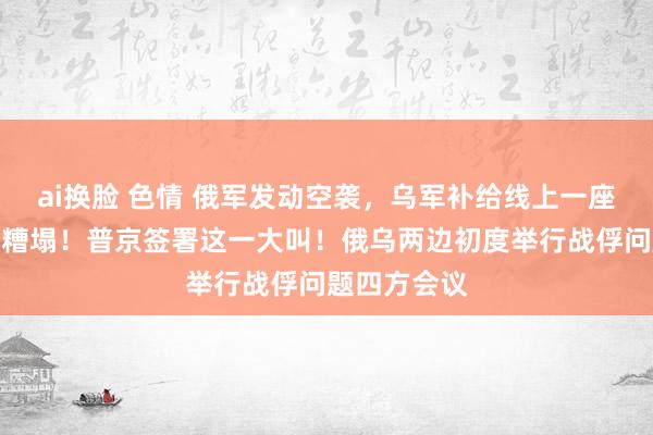 ai换脸 色情 俄军发动空袭，乌军补给线上一座要紧桥梁被糟塌！普京签署这一大叫！俄乌两边初度举行战俘问题四方会议