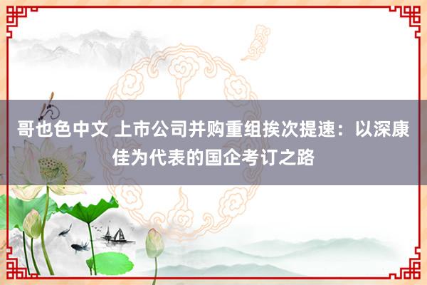 哥也色中文 上市公司并购重组挨次提速：以深康佳为代表的国企考订之路