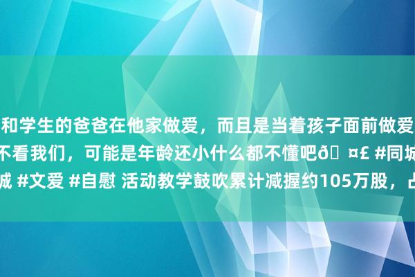 和学生的爸爸在他家做爱，而且是当着孩子面前做爱，太刺激了，孩子完全不看我们，可能是年龄还小什么都不懂吧🤣 #同城 #文爱 #自慰 活动教学鼓吹累计减握约105万股，占公司总股本的0.879%