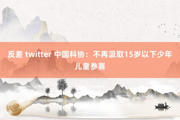 反差 twitter 中国科协：不再汲取15岁以下少年儿童参赛