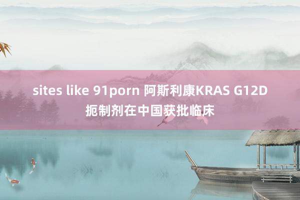 sites like 91porn 阿斯利康KRAS G12D扼制剂在中国获批临床